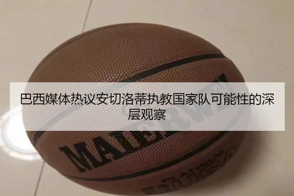 巴西媒体热议安切洛蒂执教国家队可能性的深层观察