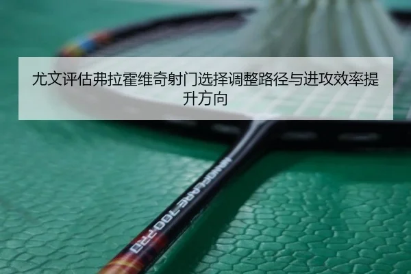 尤文评估弗拉霍维奇射门选择调整路径与进攻效率提升方向
