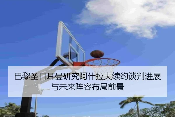巴黎圣日耳曼研究阿什拉夫续约谈判进展与未来阵容布局前景（kaiyun）