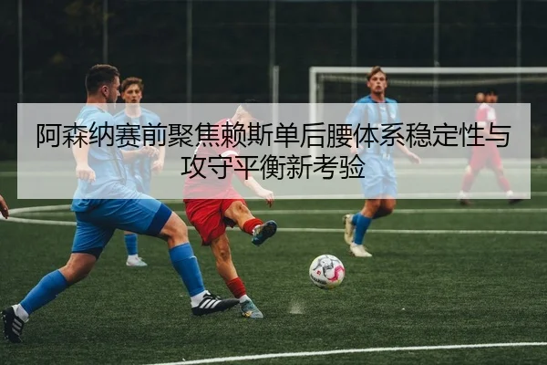阿森纳赛前聚焦赖斯单后腰体系稳定性与攻守平衡新考验（kaiyun）