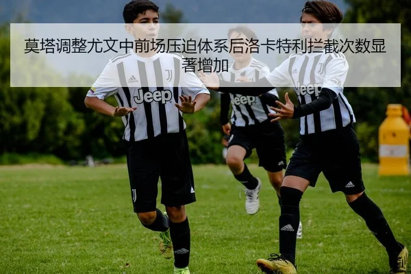 莫塔调整尤文中前场压迫体系后洛卡特利拦截次数显著增加（kaiyun）